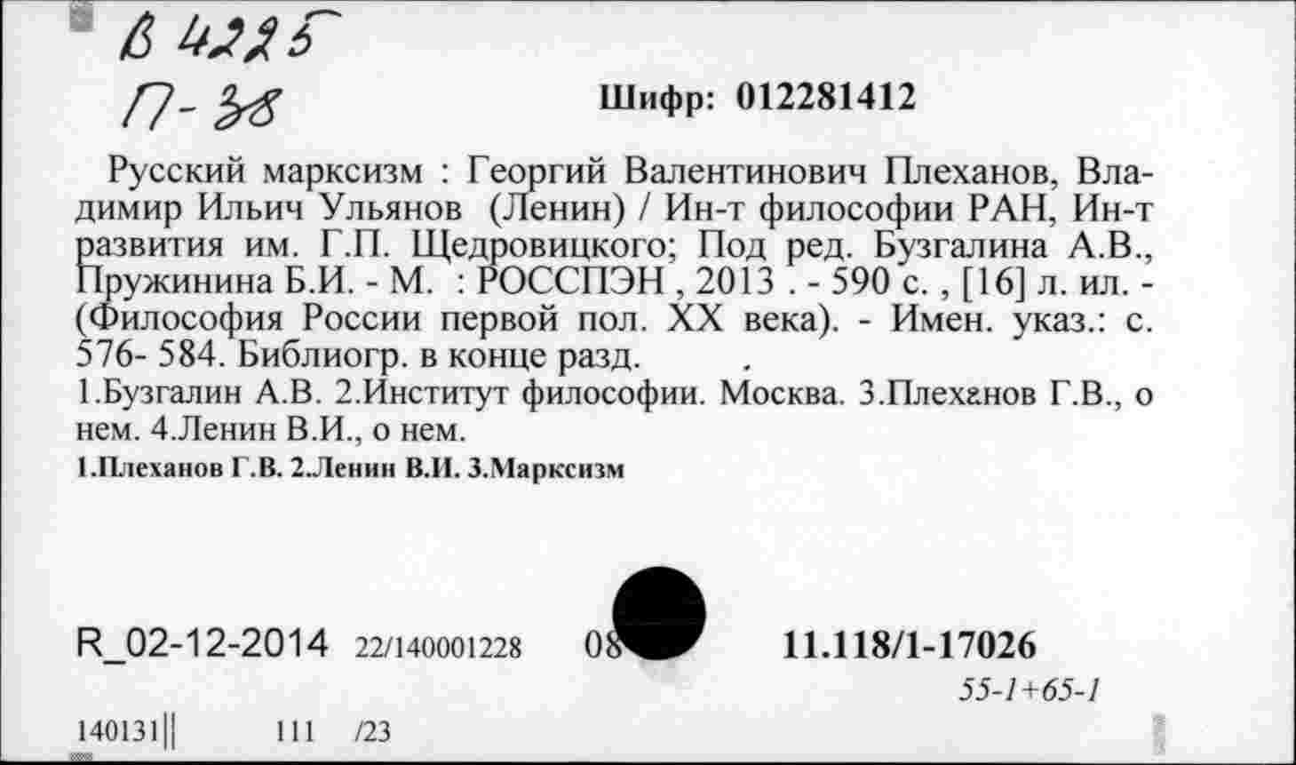 ﻿А имг
п-м
Шифр: 012281412
Русский марксизм : Георгий Валентинович Плеханов, Владимир Ильич Ульянов (Ленин) / Ин-т философии РАН, Ин-т ?развития им. Г.П. Щедровицкого; Под ред. Бузгалина А.В., Тружинина Б.И. - М. : РОССПЭН , 2013 . - 590 с. , [16] л. ил. -(Философия России первой пол. XX века). - Имен, указ.: с. 576- 584. Библиогр. в конце разд.
ГБузгалин А.В. 2.Институт философии. Москва. 3.Плеханов Г.В., о нем. 4.Ленин В.И., о нем.
1-Плеханов Г.В. 2.Ленин В.И. З.Марксизм
И_02-12-2014 22/140001228
11Л18/1-17026
55-1+65-1
140131Ц	111 /23